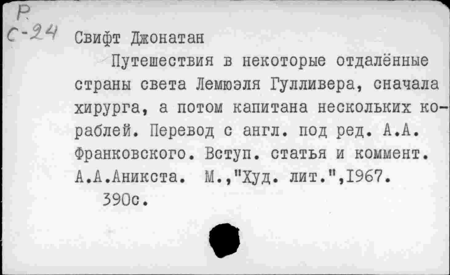 ﻿Свифт Джонатан
Путешествия в некоторые отдалённые страны света Лемюэля Гулливера, сначала хирурга, а потом капитана нескольких ко раблей. Перевод с англ, под ред. А.А. Франковского. Вступ. статья и коммент. А.А.Аникста. М.,”Худ. лит.”,1967.
590с.